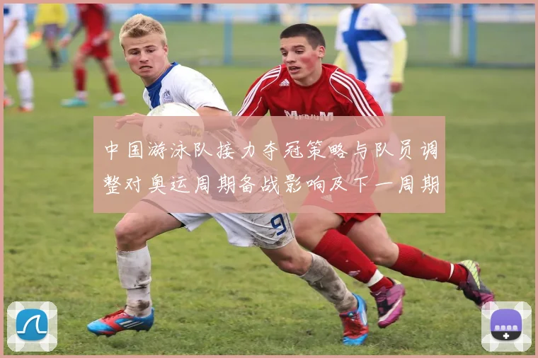 中国游泳队接力夺冠策略与队员调整对奥运周期备战影响及下一周期展望