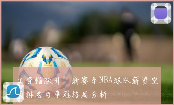 工资帽跃升！新赛季NBA球队薪资空间排名与争冠格局分析