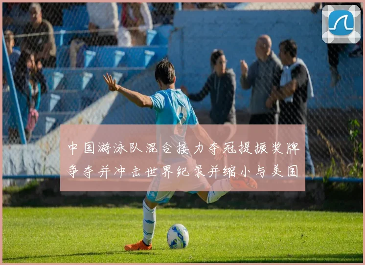 中国游泳队混合接力夺冠提振奖牌争夺并冲击世界纪录并缩小与美国队差距