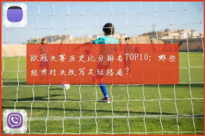 欧冠决赛历史比分排名TOP10：哪些经典对决改写足坛格局？