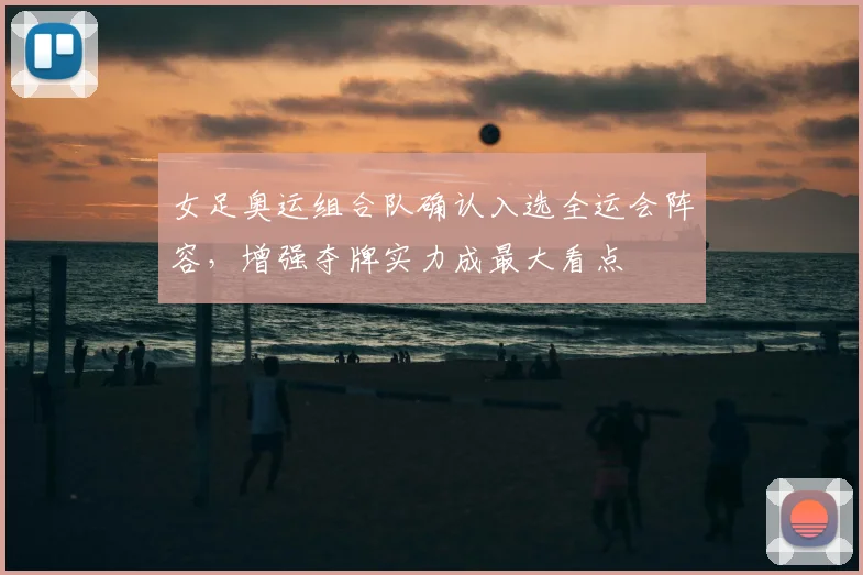 女足奥运组合队确认入选全运会阵容，增强夺牌实力成最大看点