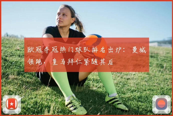 欧冠夺冠热门球队排名出炉：曼城领跑，皇马拜仁紧随其后