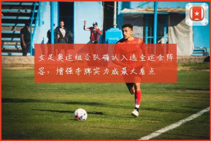 女足奥运组合队确认入选全运会阵容，增强夺牌实力成最大看点