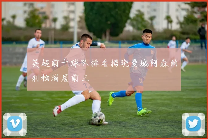 英超前十球队排名揭晓曼城阿森纳利物浦居前三