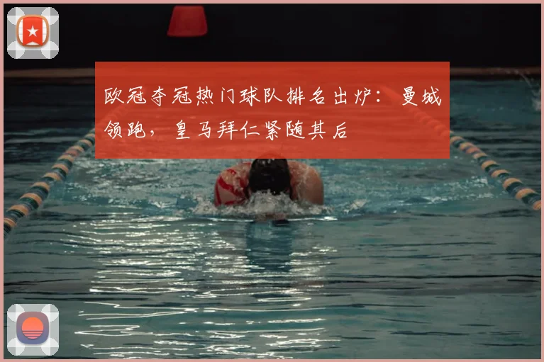 欧冠夺冠热门球队排名出炉：曼城领跑，皇马拜仁紧随其后