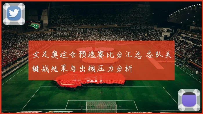 女足奥运会预选赛比分汇总 各队关键战结果与出线压力分析