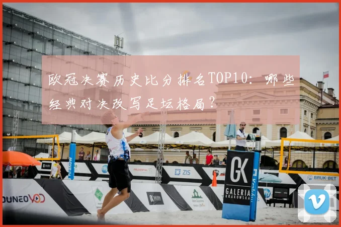 欧冠决赛历史比分排名TOP10：哪些经典对决改写足坛格局？