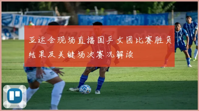 亚运会现场直播国乒女团比赛胜负结果及关键场次赛况解读