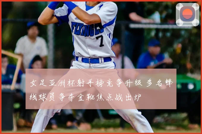 女足亚洲杯射手榜竞争升级 多名锋线球员争夺金靴焦点战出炉